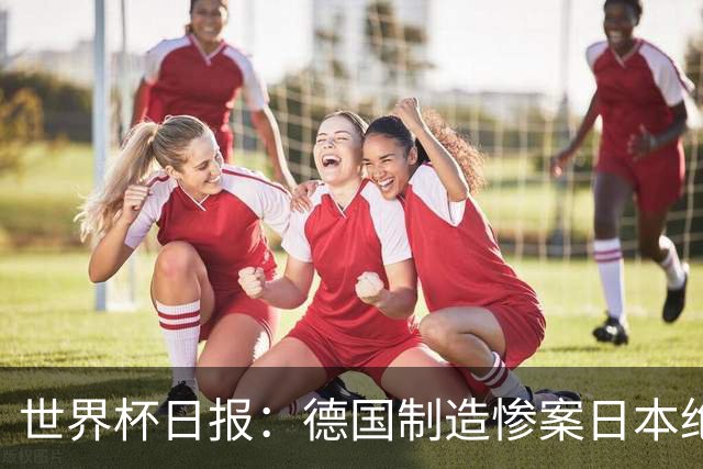 世界杯日报：德国制造惨案日本绝平荷兰 马宁首轮无缘出场