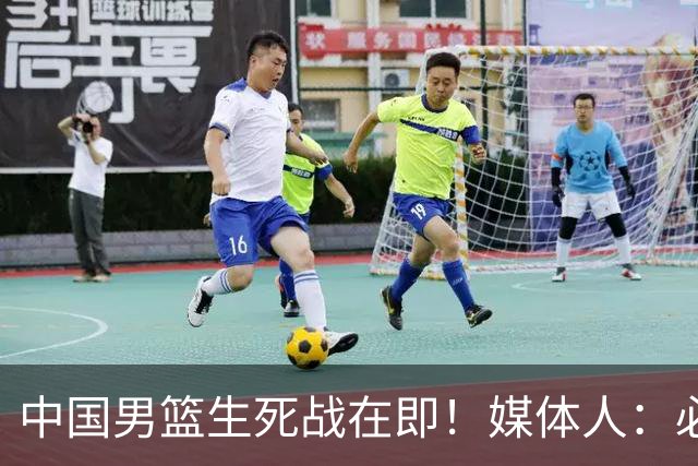 中国男篮生死战在即！媒体人：必须发挥锋线和篮板优势！